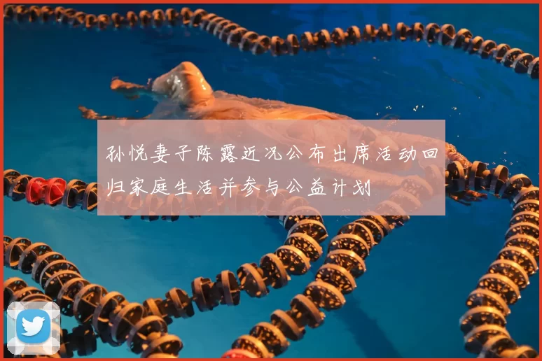 孙悦妻子陈露近况公布出席活动回归家庭生活并参与公益计划