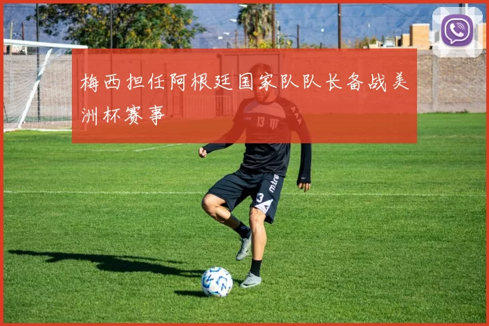 梅西担任阿根廷国家队队长备战美洲杯赛事