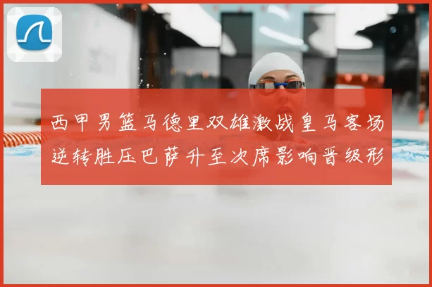 西甲男篮马德里双雄激战皇马客场逆转胜压巴萨升至次席影响晋级形势