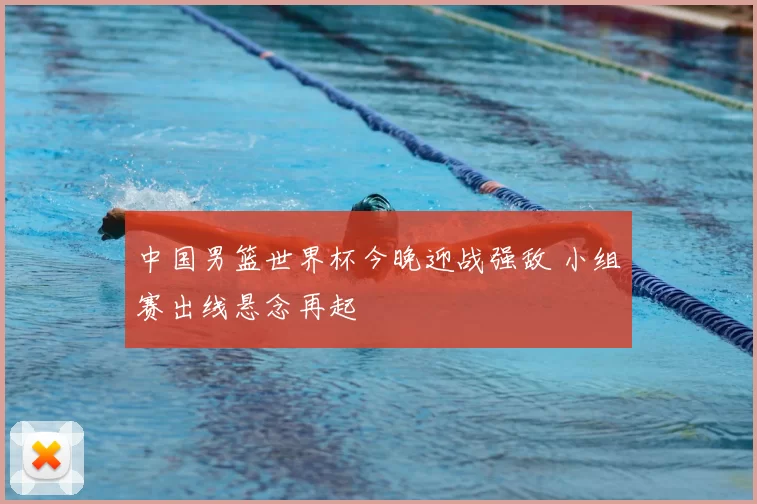 中国男篮世界杯今晚迎战强敌 小组赛出线悬念再起