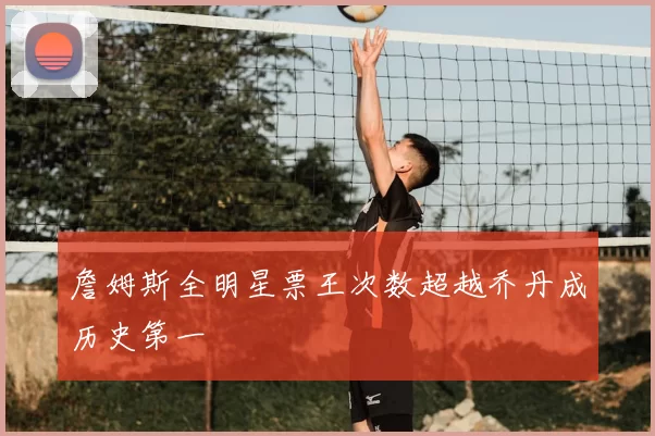 詹姆斯全明星票王次数超越乔丹成历史第一