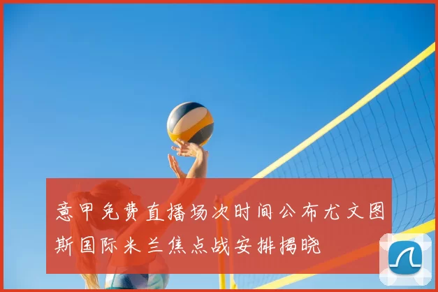 意甲免费直播场次时间公布尤文图斯国际米兰焦点战安排揭晓