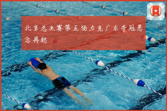 北京总决赛第五场力克广东夺冠悬念再起