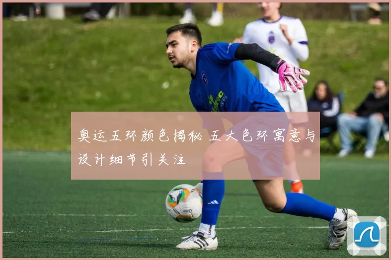 奥运五环颜色揭秘 五大色环寓意与设计细节引关注