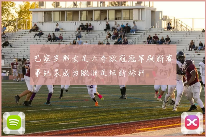 巴塞罗那女足六夺欧冠冠军刷新赛事纪录成为欧洲足坛新标杆