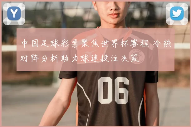 中国足球彩票聚焦世界杯赛程 冷热对阵分析助力球迷投注决策