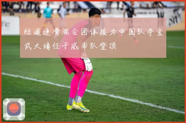 短道速滑混合团体接力中国队夺金武大靖任子威率队登顶