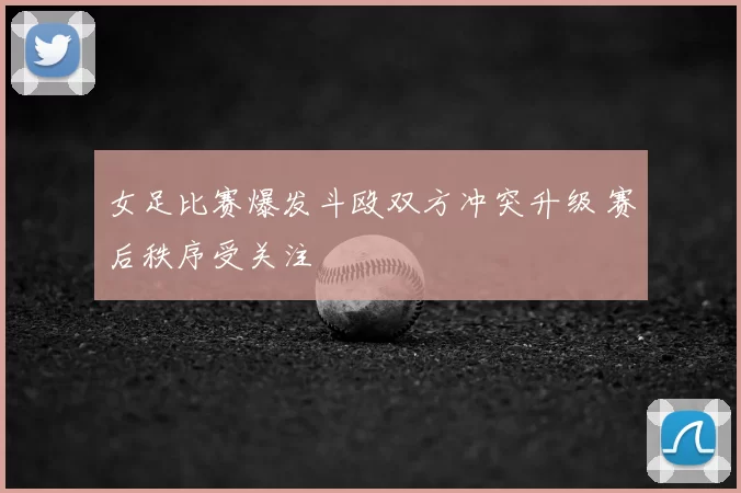 女足比赛爆发斗殴双方冲突升级 赛后秩序受关注