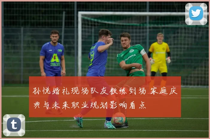 孙悦婚礼现场队友教练到场 家庭庆典与未来职业规划影响看点