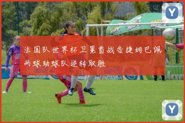 法国队世界杯卫冕首战告捷姆巴佩两球助球队逆转取胜