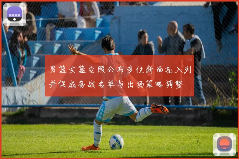 男篮女篮合照公布多位新面孔入列并促成备战名单与出场策略调整