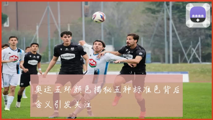 奥运五环颜色揭秘五种标准色背后含义引发关注