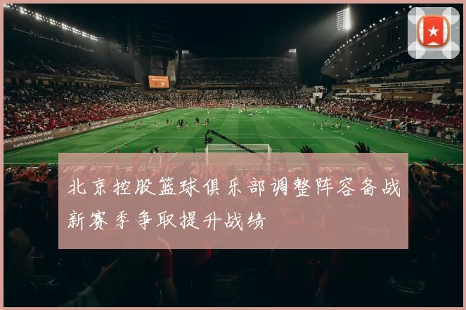 北京控股篮球俱乐部调整阵容备战新赛季争取提升战绩