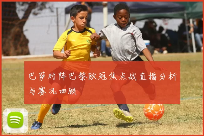 巴萨对阵巴黎欧冠焦点战直播分析与赛况回顾
