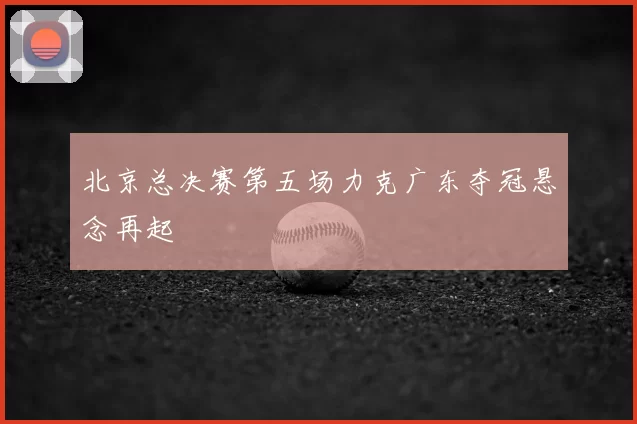 北京总决赛第五场力克广东夺冠悬念再起