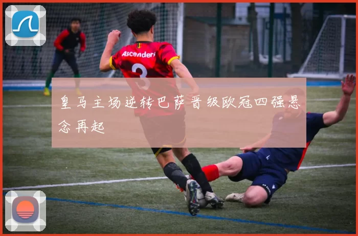 皇马主场逆转巴萨晋级欧冠四强悬念再起