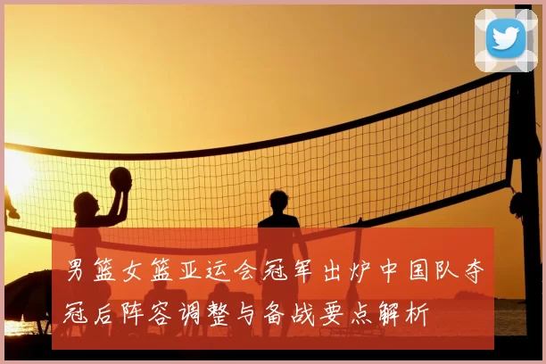 男篮女篮亚运会冠军出炉中国队夺冠后阵容调整与备战要点解析