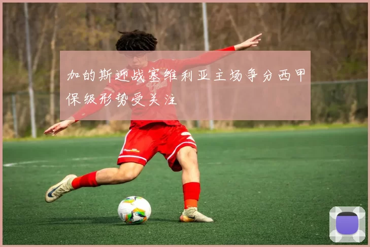 加的斯迎战塞维利亚主场争分西甲保级形势受关注
