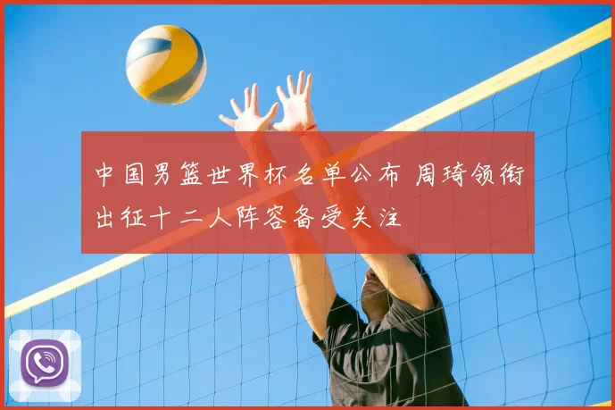 中国男篮世界杯名单公布 周琦领衔出征十二人阵容备受关注