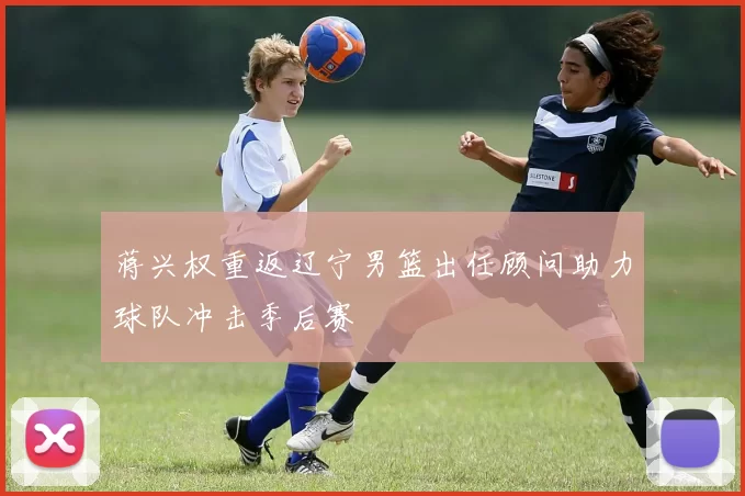 蒋兴权重返辽宁男篮出任顾问助力球队冲击季后赛