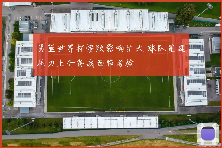 男篮世界杯惨败影响扩大 球队重建压力上升备战面临考验