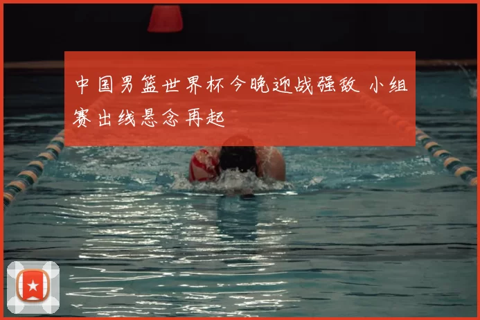 中国男篮世界杯今晚迎战强敌 小组赛出线悬念再起
