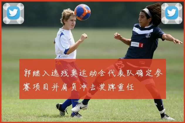 郭继入选残奥运动会代表队确定参赛项目并肩负冲击奖牌重任