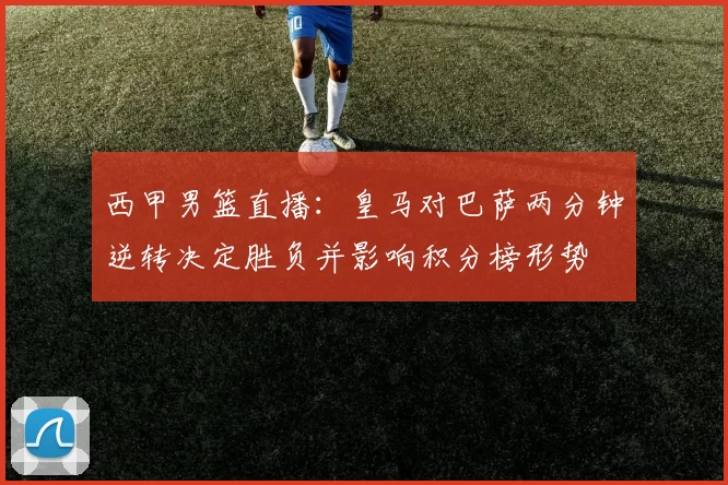 西甲男篮直播：皇马对巴萨两分钟逆转决定胜负并影响积分榜形势