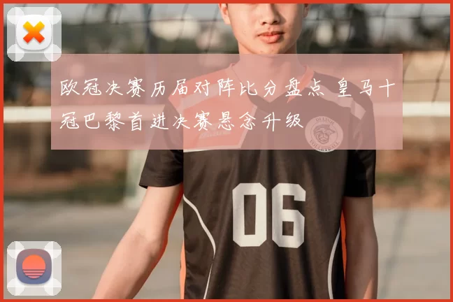 欧冠决赛历届对阵比分盘点 皇马十冠巴黎首进决赛悬念升级