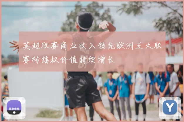 英超联赛商业收入领先欧洲五大联赛转播权价值持续增长