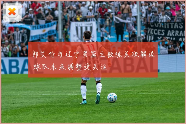 郭艾伦与辽宁男篮主教练关联解读 球队未来调整受关注