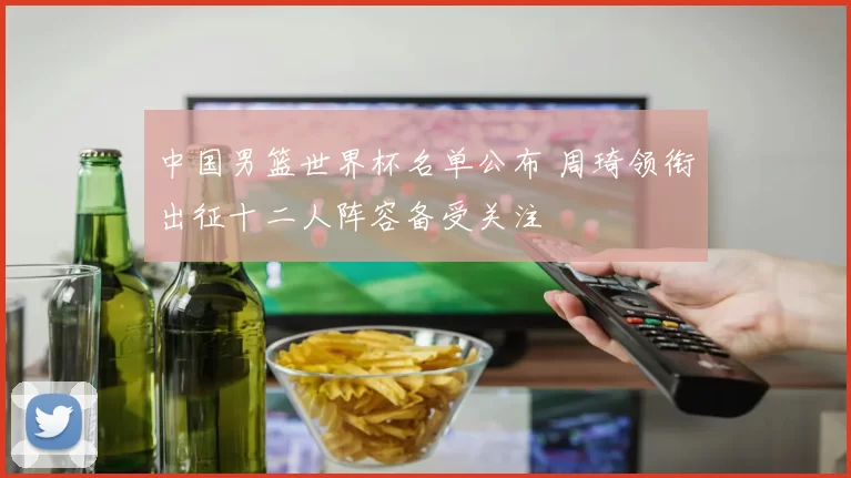 中国男篮世界杯名单公布 周琦领衔出征十二人阵容备受关注
