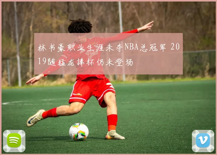 林书豪职业生涯未夺NBA总冠军 2019随猛龙捧杯仍未登场