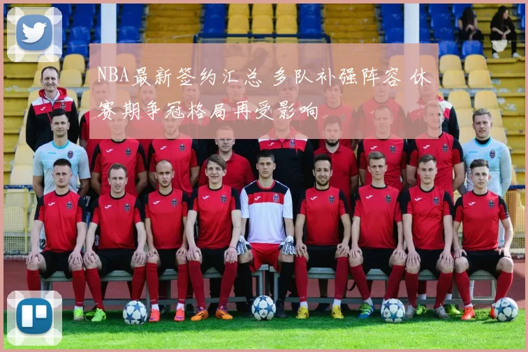 NBA最新签约汇总 多队补强阵容 休赛期争冠格局再受影响