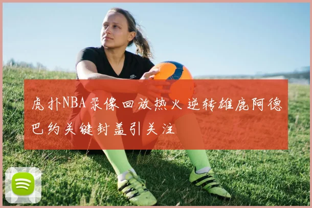 虎扑NBA录像回放热火逆转雄鹿阿德巴约关键封盖引关注