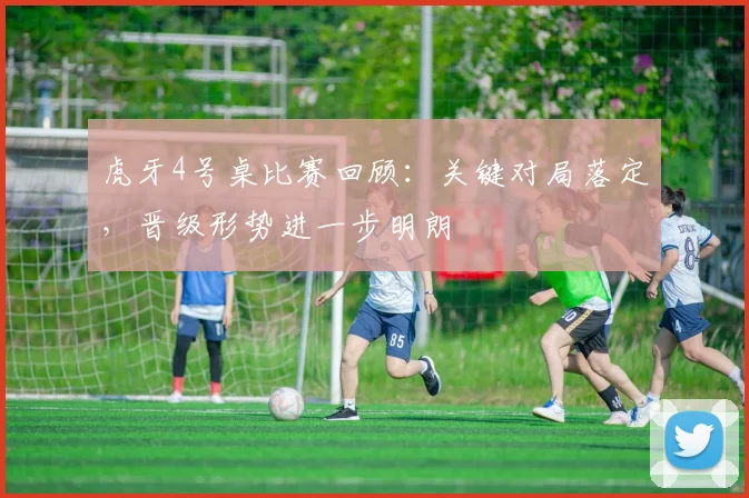 虎牙4号桌比赛回顾：关键对局落定，晋级形势进一步明朗