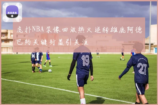 虎扑NBA录像回放热火逆转雄鹿阿德巴约关键封盖引关注