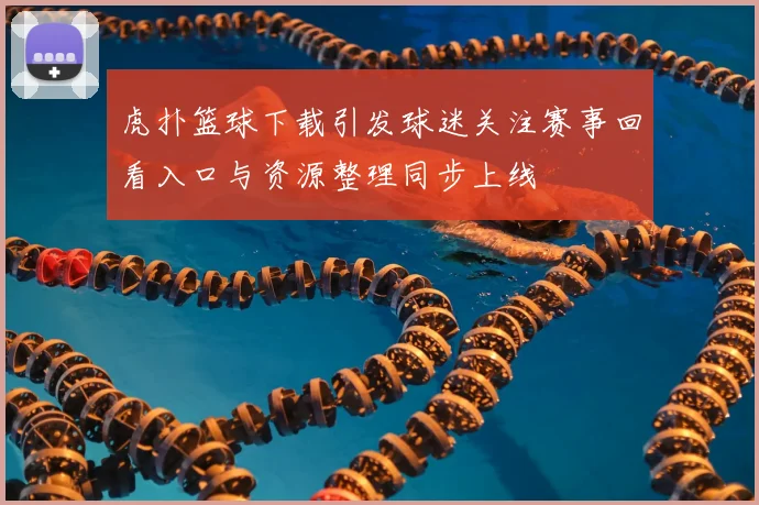 虎扑篮球下载引发球迷关注赛事回看入口与资源整理同步上线
